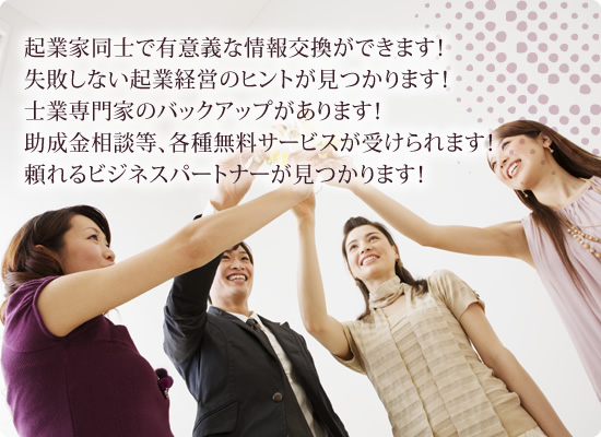 起業家同士で有意義な情報交換ができます！失敗しない起業経営のヒントが見つかります！士業専門家のバックアップがあります！助成金相談等、各種無料サービスが受けられます！頼れるビジネスパートナーが見つかります！