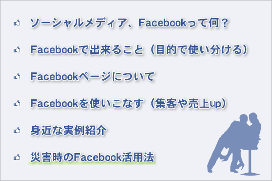 ソーシャルメディア、Facebookって何？
Facebookで出来ること（目的で使い分ける）
Facebookページについて
Facebookを使いこなす（集客や売上up）
身近な実例紹介
災害時のFacebook活用法