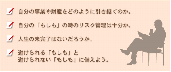 自分の事業や財産をどのように引き継ぐのか。自分の「もしも」の時のリスク管理は十分か。人生の未完了はないだろうか。避けられる「もしも」と避けられない「もしも」に備えよう。